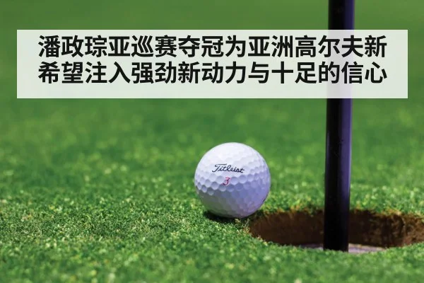 潘政琮亚巡赛夺冠为亚洲高尔夫新希望注入强劲新动力与十足的信心